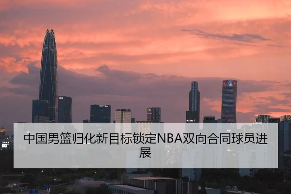 中国男篮归化新目标锁定NBA双向合同球员进展