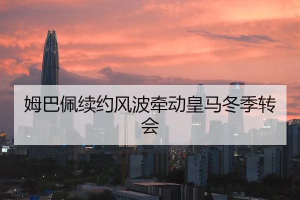 姆巴佩续约风波牵动皇马冬季转会